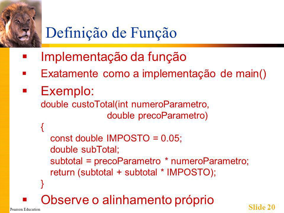Pearson Education Slide 20 Definição de Função Implementação da função Exatamente como a implementação de main() Exemplo: double custoTotal(int numeroParametro, double precoParametro) { const double IMPOSTO = 0.05; double subTotal; subtotal = precoParametro * numeroParametro; return (subtotal + subtotal * IMPOSTO); } Observe o alinhamento próprio