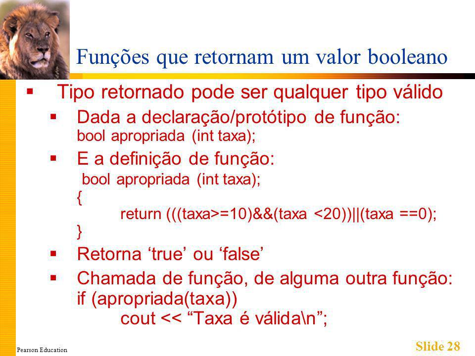 Pearson Education Slide 28 Funções que retornam um valor booleano Tipo retornado pode ser qualquer tipo válido Dada a declaração/protótipo de função: bool apropriada (int taxa); E a definição de função: bool apropriada (int taxa); { return (((taxa>=10)&&(taxa <20))||(taxa ==0); } Retorna true ou false Chamada de função, de alguma outra função: if (apropriada(taxa)) cout << Taxa é válida\n;