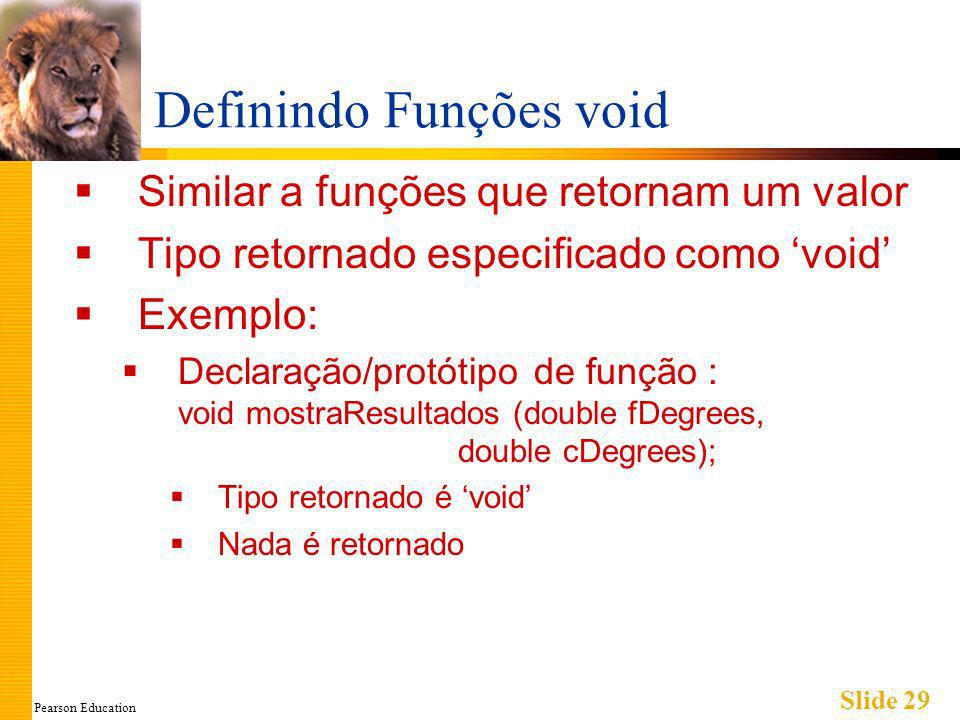 Pearson Education Slide 29 Definindo Funções void Similar a funções que retornam um valor Tipo retornado especificado como void Exemplo: Declaração/protótipo de função : void mostraResultados (double fDegrees, double cDegrees); Tipo retornado é void Nada é retornado