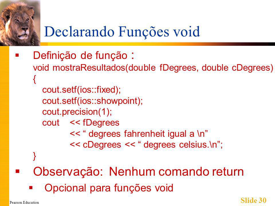 Pearson Education Slide 30 Declarando Funções void Definição de função : void mostraResultados(double fDegrees, double cDegrees) { cout.setf(ios::fixed); cout.setf(ios::showpoint); cout.precision(1); cout << fDegrees << degrees fahrenheit igual a \n << cDegrees << degrees celsius.\n; } Observação: Nenhum comando return Opcional para funções void