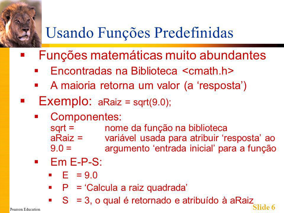 Pearson Education Slide 6 Usando Funções Predefinidas Funções matemáticas muito abundantes Encontradas na Biblioteca A maioria retorna um valor (a resposta) Exemplo: aRaiz = sqrt(9.0); Componentes: sqrt = nome da função na biblioteca aRaiz = variável usada para atribuir resposta ao 9.0 = argumento entrada inicial para a função Em E-P-S: E = 9.0 P = Calcula a raiz quadrada S = 3, o qual é retornado e atribuído à aRaiz