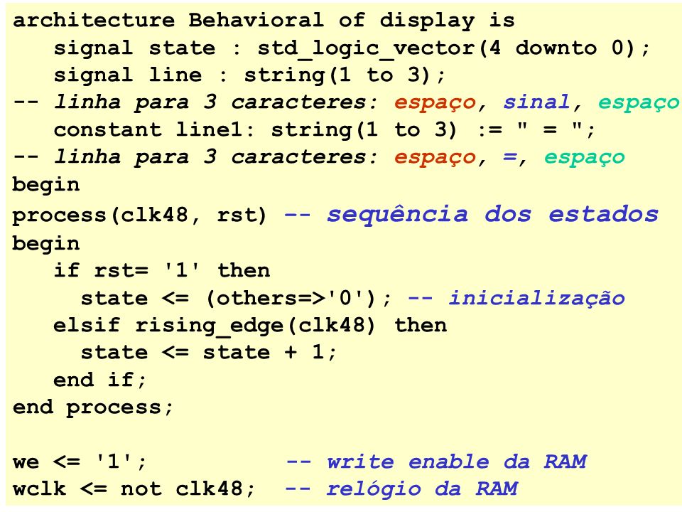 architecture Behavioral of display is signal state : std_logic_vector(4 downto 0); signal line : string(1 to 3); -- linha para 3 caracteres: espaço, sinal, espaço constant line1: string(1 to 3) := = ; -- linha para 3 caracteres: espaço, =, espaço begin process(clk48, rst) –- sequência dos estados begin if rst= 1 then state 0 ); -- inicialização elsif rising_edge(clk48) then state <= state + 1; end if; end process; we <= 1 ; -- write enable da RAM wclk <= not clk48; -- relógio da RAM