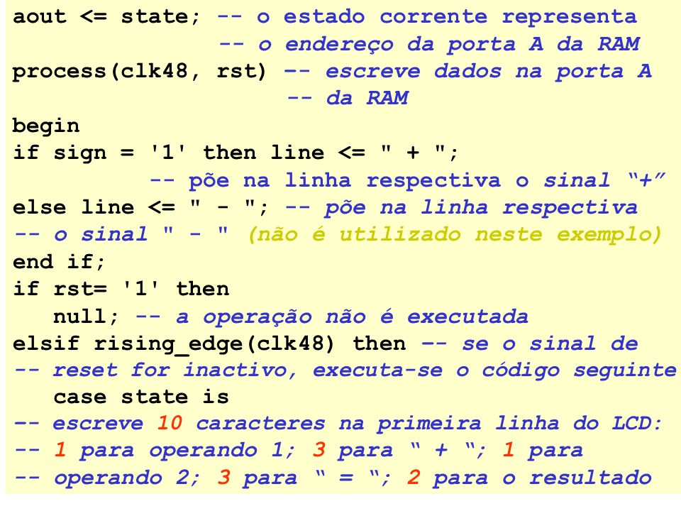 aout <= state; -- o estado corrente representa -- o endereço da porta A da RAM process(clk48, rst) –- escreve dados na porta A -- da RAM begin if sign = 1 then line <= + ; -- põe na linha respectiva o sinal + elseline <= - ; -- põe na linha respectiva -- o sinal - (não é utilizado neste exemplo) end if; if rst= 1 then null; -- a operação não é executada elsif rising_edge(clk48) then –- se o sinal de -- reset for inactivo, executa-se o código seguinte case state is –- escreve 10 caracteres na primeira linha do LCD: -- 1 para operando 1; 3 para + ; 1 para -- operando 2; 3 para = ; 2 para o resultado