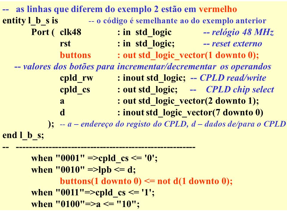 -- as linhas que diferem do exemplo 2 estão em vermelho entity l_b_s is -- o código é semelhante ao do exemplo anterior Port (clk48: in std_logic-- relógio 48 MHz rst: in std_logic;-- reset externo buttons : out std_logic_vector(1 downto 0); -- valores dos botões para incrementar/decrementar os operandos cpld_rw: inout std_logic; -- CPLD read/write cpld_cs: out std_logic; -- CPLD chip select a: out std_logic_vector(2 downto 1); d: inoutstd_logic_vector(7 downto 0) ); -- a – endereço do registo do CPLD, d – dados de/para o CPLD end l_b_s; when 0001 =>cpld_cs <= 0 ; when 0010 =>lpb <= d; buttons(1 downto 0) <= not d(1 downto 0); when 0011 =>cpld_cs <= 1 ; when 0100 =>a <= 10 ;