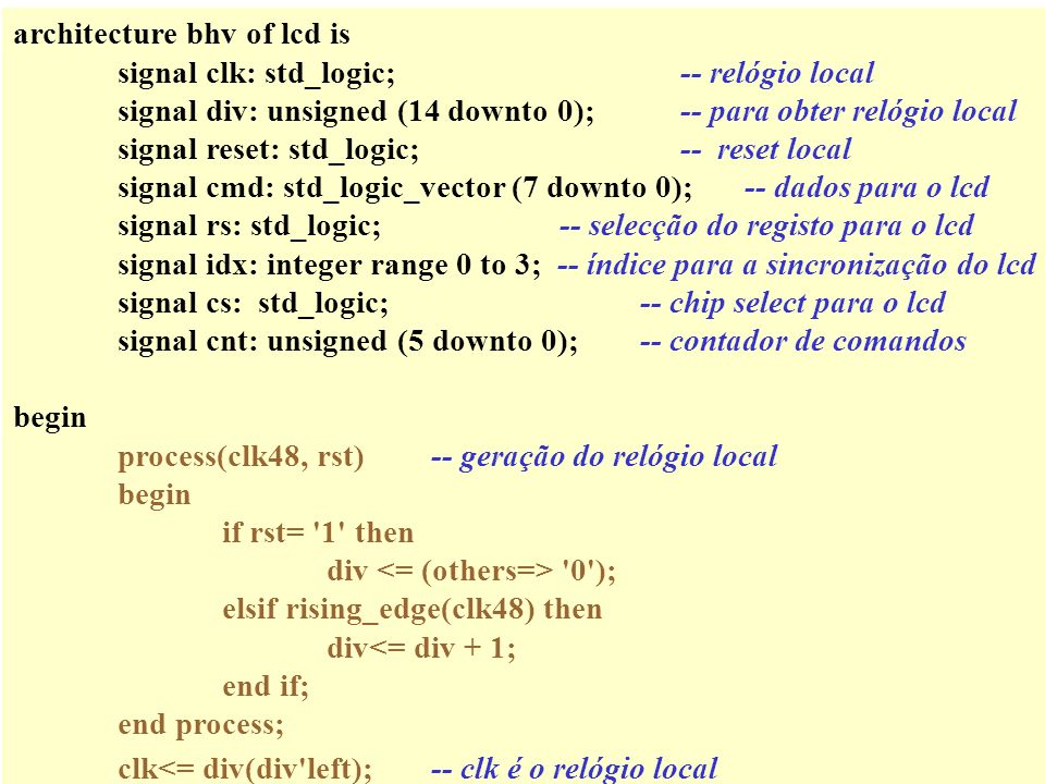architecture bhv of lcd is signal clk: std_logic; -- relógio local signal div: unsigned (14 downto 0); -- para obter relógio local signal reset: std_logic; -- reset local signal cmd: std_logic_vector (7 downto 0);-- dados para o lcd signal rs: std_logic; -- selecção do registo para o lcd signal idx: integer range 0 to 3; -- índice para a sincronização do lcd signal cs: std_logic;-- chip select para o lcd signal cnt: unsigned (5 downto 0);-- contador de comandos begin process(clk48, rst)-- geração do relógio local begin if rst= 1 then div 0 ); elsif rising_edge(clk48) then div<= div + 1; end if; end process; clk<= div(div left);-- clk é o relógio local