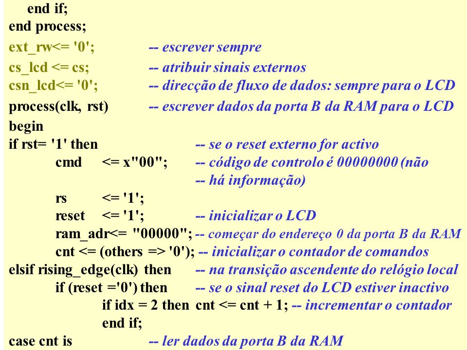 end if; end process; ext_rw<= 0 ;-- escrever sempre cs_lcd <= cs;-- atribuir sinais externos csn_lcd<= 0 ;-- direcção de fluxo de dados: sempre para o LCD process(clk, rst)-- escrever dados da porta B da RAM para o LCD begin if rst= 1 then-- se o reset externo for activo cmd<= x 00 ; -- código de controlo é (não -- há informação) rs<= 1 ; reset<= 1 ;-- inicializar o LCD ram_adr<= ; -- começar do endereço 0 da porta B da RAM cnt 0 ); -- inicializar o contador de comandos elsif rising_edge(clk) then-- na transição ascendente do relógio local if (reset = 0 ) then-- se o sinal reset do LCD estiver inactivo if idx = 2 thencnt <= cnt + 1; -- incrementar o contador end if; case cnt is-- ler dados da porta B da RAM