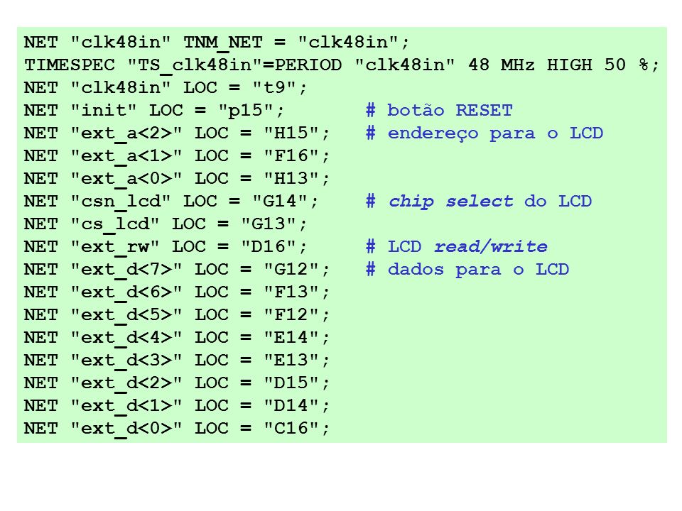 NET clk48in TNM_NET = clk48in ; TIMESPEC TS_clk48in =PERIOD clk48in 48 MHz HIGH 50 %; NET clk48in LOC = t9 ; NET init LOC = p15 ; # botão RESET NET ext_a LOC = H15 ; # endereço para o LCD NET ext_a LOC = F16 ; NET ext_a LOC = H13 ; NET csn_lcd LOC = G14 ; # chip select do LCD NET cs_lcd LOC = G13 ; NET ext_rw LOC = D16 ; # LCD read/write NET ext_d LOC = G12 ; # dados para o LCD NET ext_d LOC = F13 ; NET ext_d LOC = F12 ; NET ext_d LOC = E14 ; NET ext_d LOC = E13 ; NET ext_d LOC = D15 ; NET ext_d LOC = D14 ; NET ext_d LOC = C16 ;