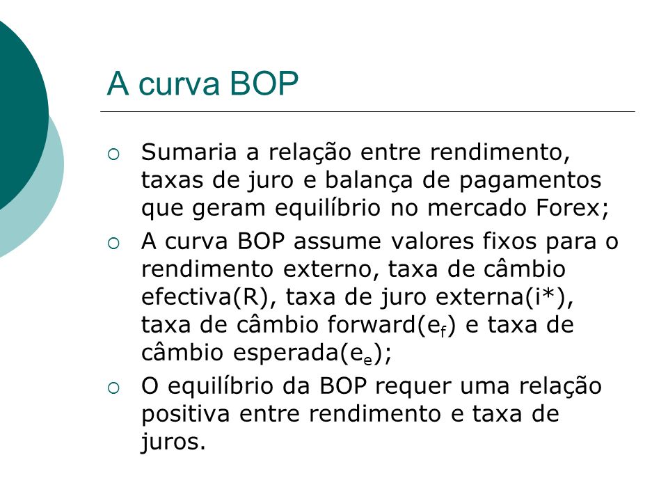 A curva BOP Sumaria a relação entre rendimento, taxas de juro e balança de pagamentos que geram equilíbrio no mercado Forex; A curva BOP assume valores fixos para o rendimento externo, taxa de câmbio efectiva(R), taxa de juro externa(i*), taxa de câmbio forward(e f ) e taxa de câmbio esperada(e e ); O equilíbrio da BOP requer uma relação positiva entre rendimento e taxa de juros.