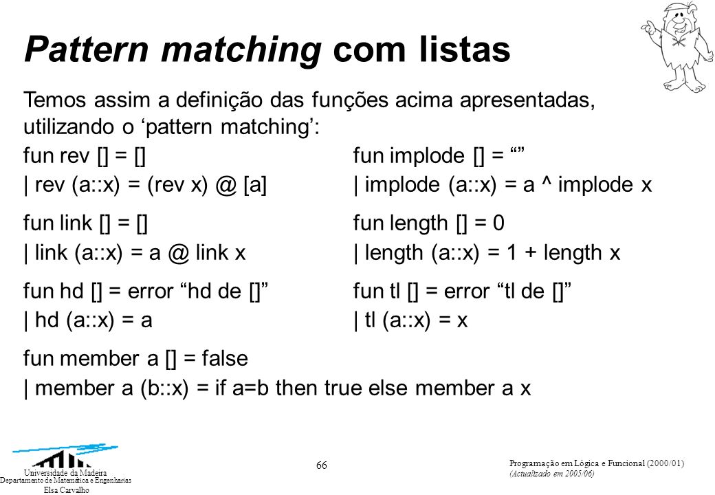Elsa Carvalho 66 Universidade da Madeira Departamento de Matemática e Engenharias Programação em Lógica e Funcional (2000/01) (Actualizado em 2005/06) Pattern matching com listas Temos assim a definição das funções acima apresentadas, utilizando o pattern matching: fun rev [] = [] fun implode [] = | rev (a::x) = (rev [a] | implode (a::x) = a ^ implode x fun link [] = [] fun length [] = 0 | link (a::x) = link x| length (a::x) = 1 + length x fun hd [] = error hd de [] fun tl [] = error tl de [] | hd (a::x) = a| tl (a::x) = x fun member a [] = false | member a (b::x) = if a=b then true else member a x