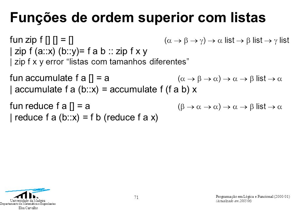 Elsa Carvalho 71 Universidade da Madeira Departamento de Matemática e Engenharias Programação em Lógica e Funcional (2000/01) (Actualizado em 2005/06) Funções de ordem superior com listas fun zip f [] [] = [] ( ) list list list | zip f (a::x) (b::y)= f a b :: zip f x y | zip f x y error listas com tamanhos diferentes fun accumulate f a [] = a ( ) list | accumulate f a (b::x) = accumulate f (f a b) x fun reduce f a [] = a ( ) list | reduce f a (b::x) = f b (reduce f a x)
