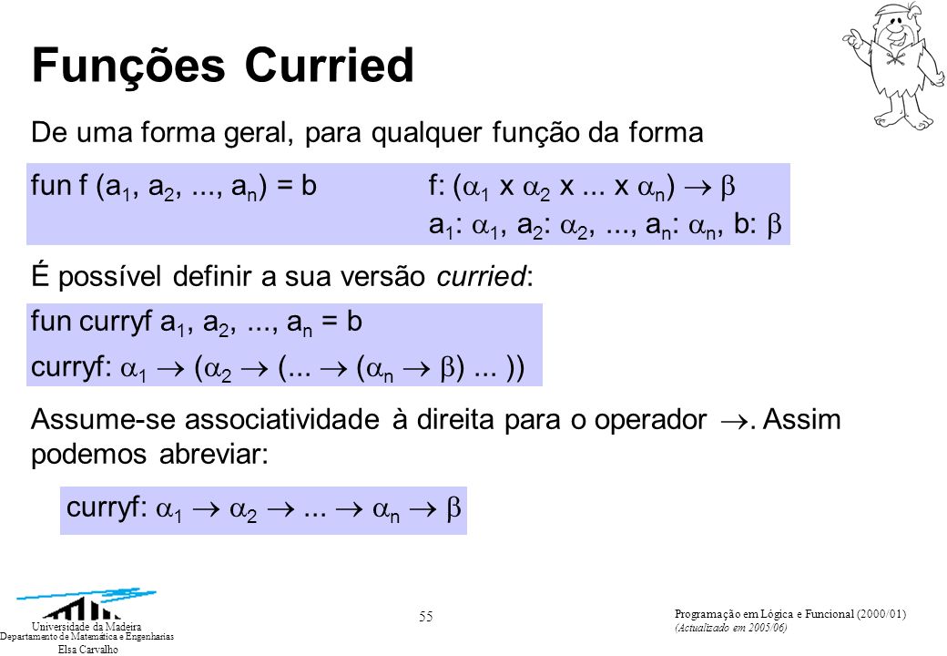 Elsa Carvalho 55 Universidade da Madeira Departamento de Matemática e Engenharias Programação em Lógica e Funcional (2000/01) (Actualizado em 2005/06) Funções Curried De uma forma geral, para qualquer função da forma fun f (a 1, a 2,..., a n ) = b f: ( 1 x 2 x...