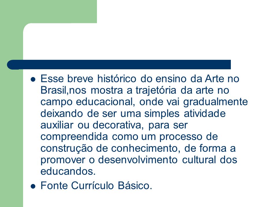 Esse breve histórico do ensino da Arte no Brasil,nos mostra a trajetória da arte no campo educacional, onde vai gradualmente deixando de ser uma simples atividade auxiliar ou decorativa, para ser compreendida como um processo de construção de conhecimento, de forma a promover o desenvolvimento cultural dos educandos.