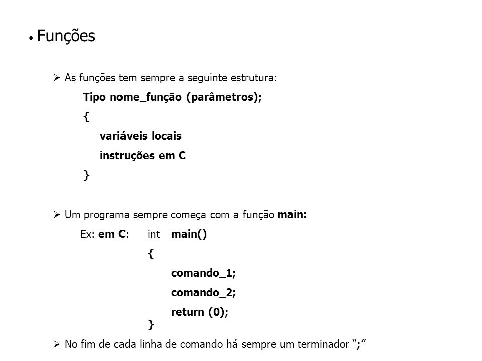 Funções As funções tem sempre a seguinte estrutura: Tipo nome_função (parâmetros); { variáveis locais instruções em C } Um programa sempre começa com a função main: Ex: em C: intmain() { comando_1; comando_2; return (0); } No fim de cada linha de comando há sempre um terminador ;