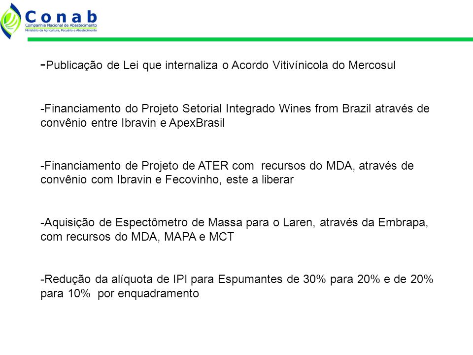 - Publicação de Lei que internaliza o Acordo Vitivínicola do Mercosul -Financiamento do Projeto Setorial Integrado Wines from Brazil através de convênio entre Ibravin e ApexBrasil -Financiamento de Projeto de ATER com recursos do MDA, através de convênio com Ibravin e Fecovinho, este a liberar -Aquisição de Espectômetro de Massa para o Laren, através da Embrapa, com recursos do MDA, MAPA e MCT -Redução da alíquota de IPI para Espumantes de 30% para 20% e de 20% para 10% por enquadramento