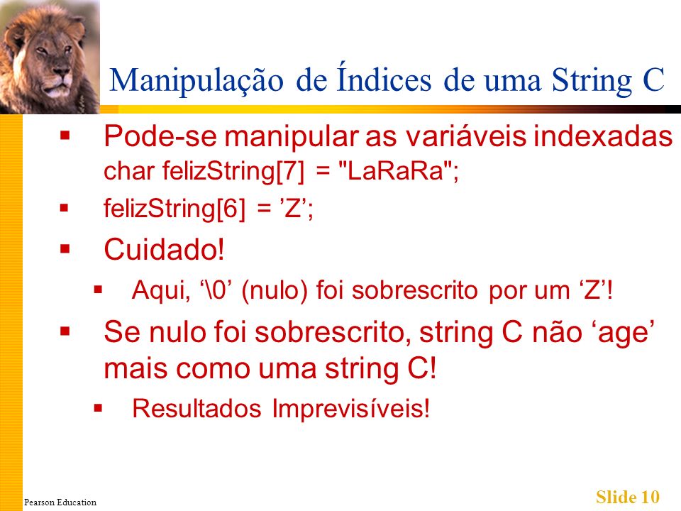 Pearson Education Slide 10 Manipulação de Índices de uma String C Pode-se manipular as variáveis indexadas char felizString[7] = LaRaRa ; felizString[6] = Z; Cuidado.