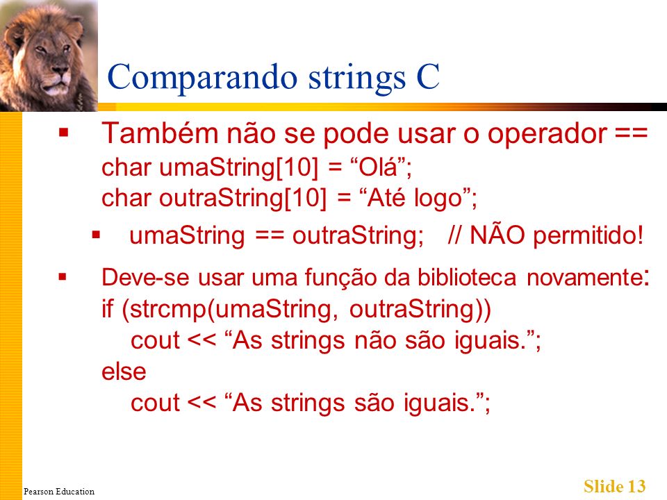 Pearson Education Slide 13 Comparando strings C Também não se pode usar o operador == char umaString[10] = Olá; char outraString[10] = Até logo; umaString == outraString; // NÃO permitido.