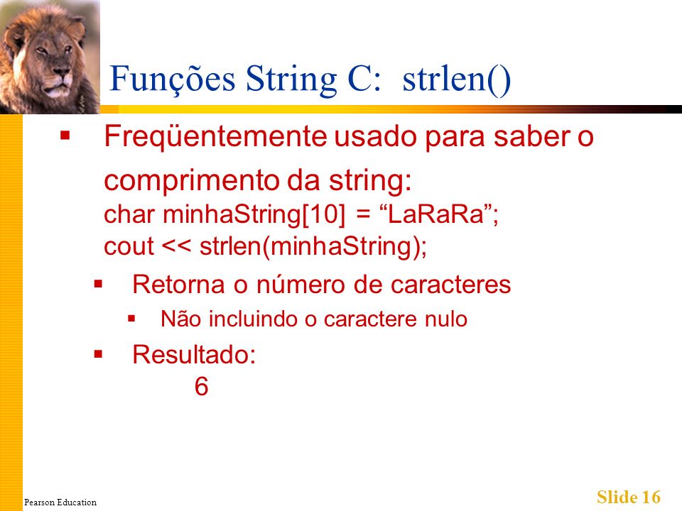 Pearson Education Slide 16 Funções String C: strlen() Freqüentemente usado para saber o comprimento da string: char minhaString[10] = LaRaRa; cout << strlen(minhaString); Retorna o número de caracteres Não incluindo o caractere nulo Resultado: 6