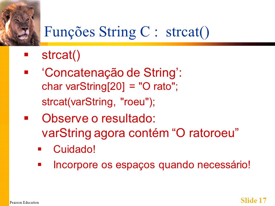 Pearson Education Slide 17 Funções String C : strcat() strcat() Concatenação de String: char varString[20] = O rato ; strcat(varString, roeu ); Observe o resultado: varString agora contém O ratoroeu Cuidado.