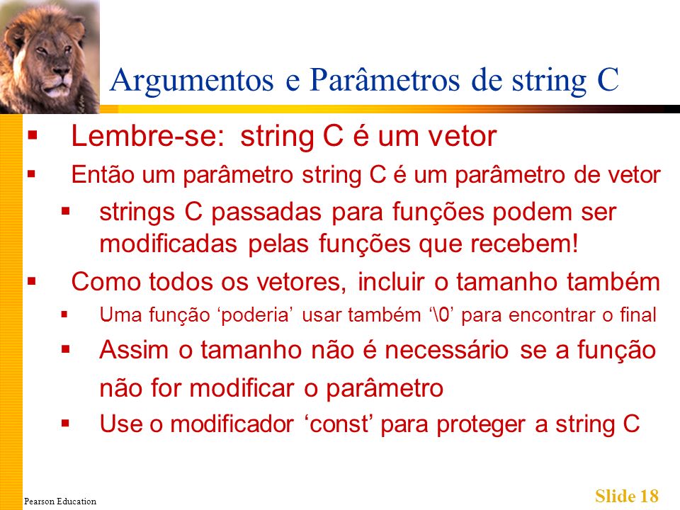 Pearson Education Slide 18 Argumentos e Parâmetros de string C Lembre-se: string C é um vetor Então um parâmetro string C é um parâmetro de vetor strings C passadas para funções podem ser modificadas pelas funções que recebem.