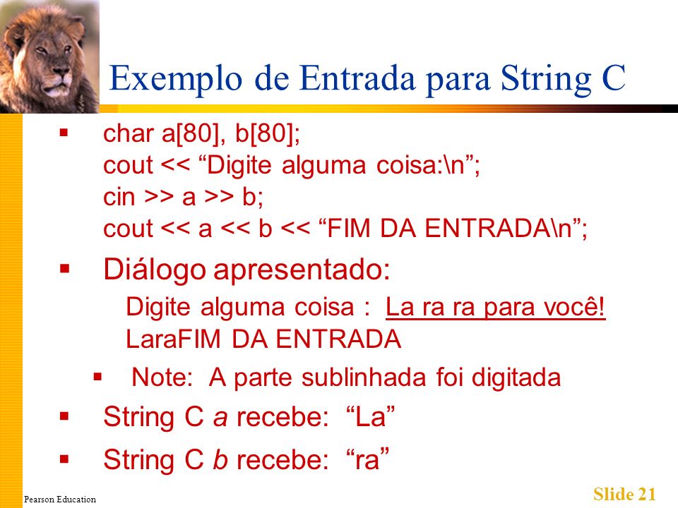 Pearson Education Slide 21 Exemplo de Entrada para String C char a[80], b[80]; cout > a >> b; cout << a << b << FIM DA ENTRADA\n; Diálogo apresentado: Digite alguma coisa : La ra ra para você.