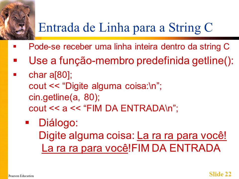 Pearson Education Slide 22 Entrada de Linha para a String C Pode-se receber uma linha inteira dentro da string C Use a função-membro predefinida getline(): char a[80]; cout << Digite alguma coisa:\n; cin.getline(a, 80); cout << a << FIM DA ENTRADA\n; Diálogo: Digite alguma coisa: La ra ra para você.