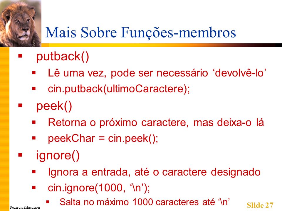 Pearson Education Slide 27 Mais Sobre Funções-membros putback() Lê uma vez, pode ser necessário devolvê-lo cin.putback(ultimoCaractere); peek() Retorna o próximo caractere, mas deixa-o lá peekChar = cin.peek(); ignore() Ignora a entrada, até o caractere designado cin.ignore(1000, \n); Salta no máximo 1000 caracteres até \n