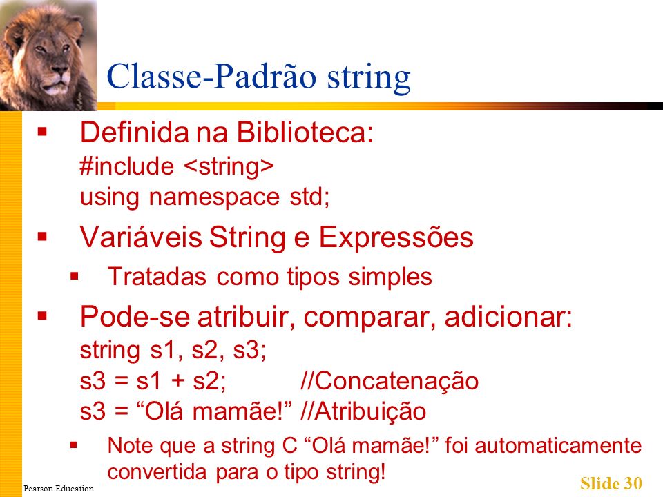 Pearson Education Slide 30 Classe-Padrão string Definida na Biblioteca: #include using namespace std; Variáveis String e Expressões Tratadas como tipos simples Pode-se atribuir, comparar, adicionar: string s1, s2, s3; s3 = s1 + s2;//Concatenação s3 = Olá mamãe!//Atribuição Note que a string C Olá mamãe.