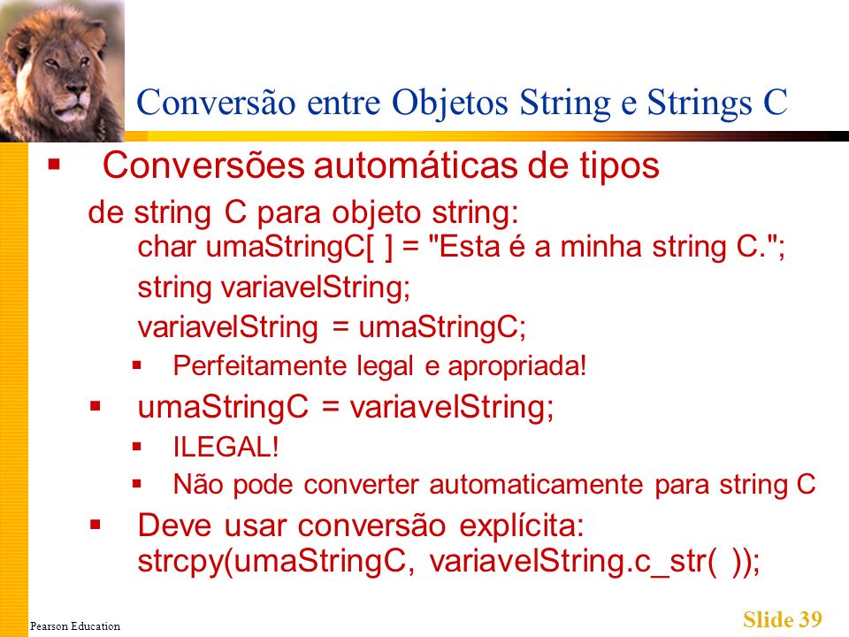 Pearson Education Slide 39 Conversão entre Objetos String e Strings C Conversões automáticas de tipos de string C para objeto string: char umaStringC[ ] = Esta é a minha string C. ; string variavelString; variavelString = umaStringC; Perfeitamente legal e apropriada.
