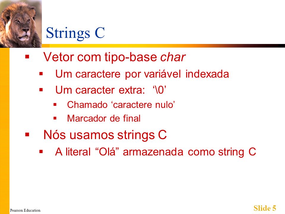 Pearson Education Slide 5 Strings C Vetor com tipo-base char Um caractere por variável indexada Um caracter extra: \0 Chamado caractere nulo Marcador de final Nós usamos strings C A literal Olá armazenada como string C