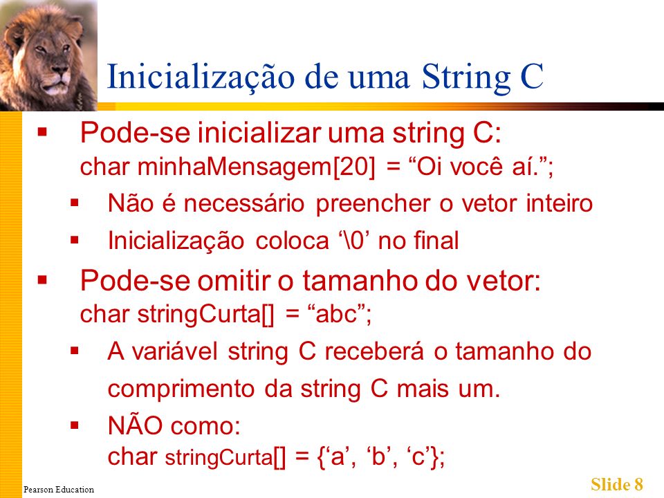 Pearson Education Slide 8 Inicialização de uma String C Pode-se inicializar uma string C: char minhaMensagem[20] = Oi você aí.; Não é necessário preencher o vetor inteiro Inicialização coloca \0 no final Pode-se omitir o tamanho do vetor: char stringCurta[] = abc; A variável string C receberá o tamanho do comprimento da string C mais um.