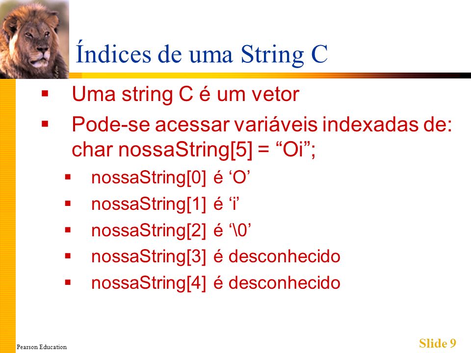 Pearson Education Slide 9 Índices de uma String C Uma string C é um vetor Pode-se acessar variáveis indexadas de: char nossaString[5] = Oi; nossaString[0] é O nossaString[1] é i nossaString[2] é \0 nossaString[3] é desconhecido nossaString[4] é desconhecido