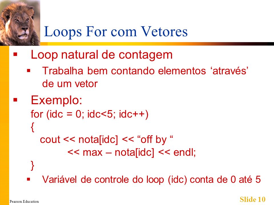 Pearson Education Slide 10 Loops For com Vetores Loop natural de contagem Trabalha bem contando elementos através de um vetor Exemplo: for (idc = 0; idc<5; idc++) { cout << nota[idc] << off by << max – nota[idc] << endl; } Variável de controle do loop (idc) conta de 0 até 5