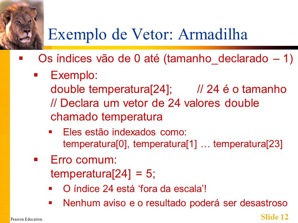 Pearson Education Slide 12 Exemplo de Vetor: Armadilha Os índices vão de 0 até (tamanho_declarado – 1) Exemplo: double temperatura[24]; // 24 é o tamanho // Declara um vetor de 24 valores double chamado temperatura Eles estão indexados como: temperatura[0], temperatura[1] … temperatura[23] Erro comum: temperatura[24] = 5; O índice 24 está fora da escala.