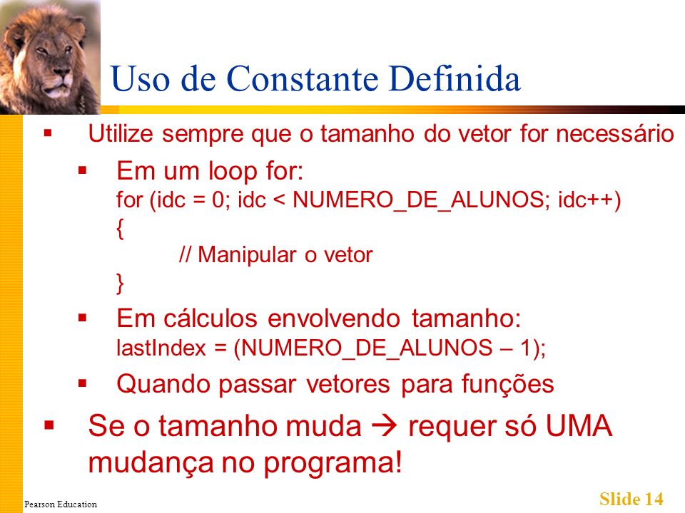 Pearson Education Slide 14 Uso de Constante Definida Utilize sempre que o tamanho do vetor for necessário Em um loop for: for (idc = 0; idc < NUMERO_DE_ALUNOS; idc++) { // Manipular o vetor } Em cálculos envolvendo tamanho: lastIndex = (NUMERO_DE_ALUNOS – 1); Quando passar vetores para funções Se o tamanho muda requer só UMA mudança no programa!