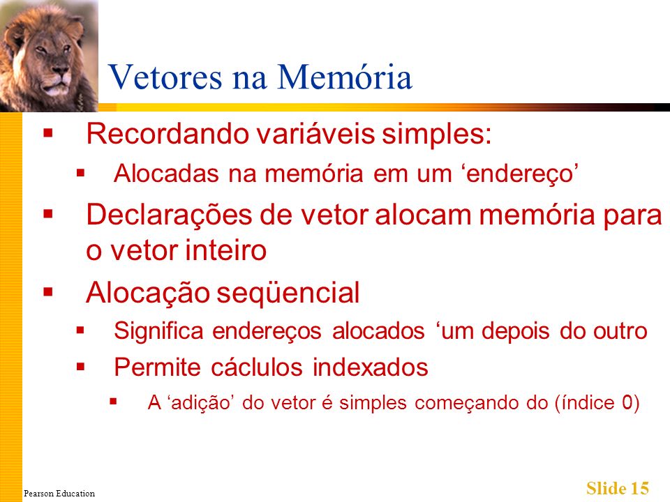 Pearson Education Slide 15 Vetores na Memória Recordando variáveis simples: Alocadas na memória em um endereço Declarações de vetor alocam memória para o vetor inteiro Alocação seqüencial Significa endereços alocados um depois do outro Permite cáclulos indexados A adição do vetor é simples começando do (índice 0)