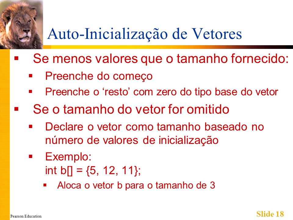 Pearson Education Slide 18 Auto-Inicialização de Vetores Se menos valores que o tamanho fornecido: Preenche do começo Preenche o resto com zero do tipo base do vetor Se o tamanho do vetor for omitido Declare o vetor como tamanho baseado no número de valores de inicialização Exemplo: int b[] = {5, 12, 11}; Aloca o vetor b para o tamanho de 3