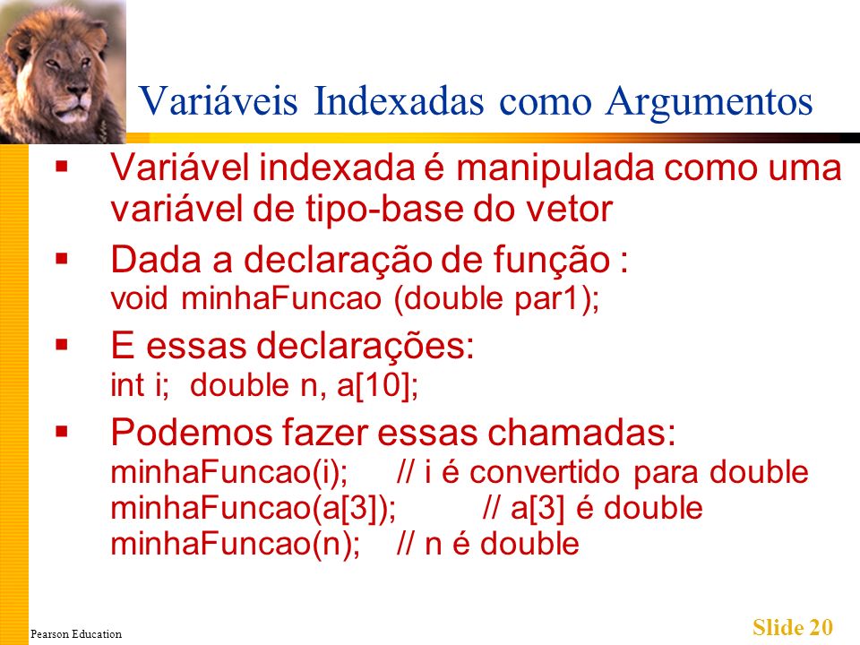 Pearson Education Slide 20 Variáveis Indexadas como Argumentos Variável indexada é manipulada como uma variável de tipo-base do vetor Dada a declaração de função : void minhaFuncao (double par1); E essas declarações: int i; double n, a[10]; Podemos fazer essas chamadas: minhaFuncao(i);// i é convertido para double minhaFuncao(a[3]);// a[3] é double minhaFuncao(n);// n é double