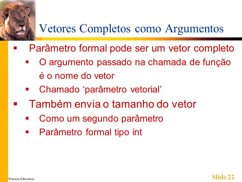 Pearson Education Slide 22 Vetores Completos como Argumentos Parâmetro formal pode ser um vetor completo O argumento passado na chamada de função é o nome do vetor Chamado parâmetro vetorial Também envia o tamanho do vetor Como um segundo parâmetro Parâmetro formal tipo int