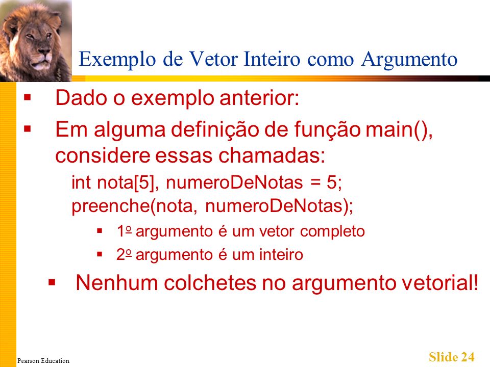 Pearson Education Slide 24 Exemplo de Vetor Inteiro como Argumento Dado o exemplo anterior: Em alguma definição de função main(), considere essas chamadas: int nota[5], numeroDeNotas = 5; preenche(nota, numeroDeNotas); 1 o argumento é um vetor completo 2 o argumento é um inteiro Nenhum colchetes no argumento vetorial!