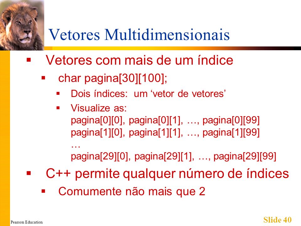 Pearson Education Slide 40 Vetores Multidimensionais Vetores com mais de um índice char pagina[30][100]; Dois índices: um vetor de vetores Visualize as: pagina[0][0], pagina[0][1], …, pagina[0][99] pagina[1][0], pagina[1][1], …, pagina[1][99] … pagina[29][0], pagina[29][1], …, pagina[29][99] C++ permite qualquer número de índices Comumente não mais que 2