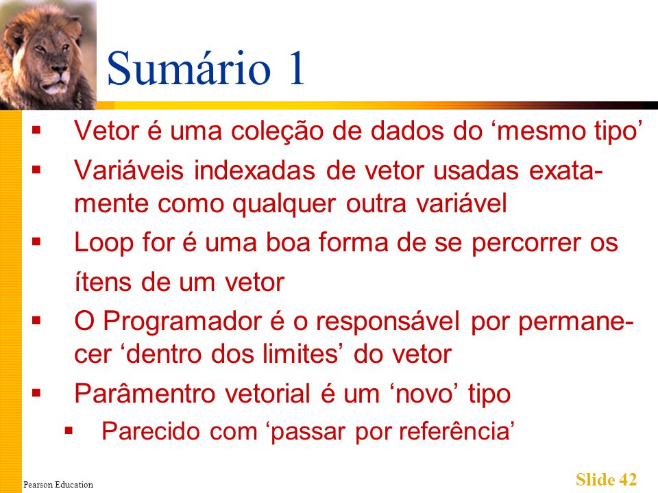 Pearson Education Slide 42 Sumário 1 Vetor é uma coleção de dados do mesmo tipo Variáveis indexadas de vetor usadas exata- mente como qualquer outra variável Loop for é uma boa forma de se percorrer os ítens de um vetor O Programador é o responsável por permane- cer dentro dos limites do vetor Parâmentro vetorial é um novo tipo Parecido com passar por referência