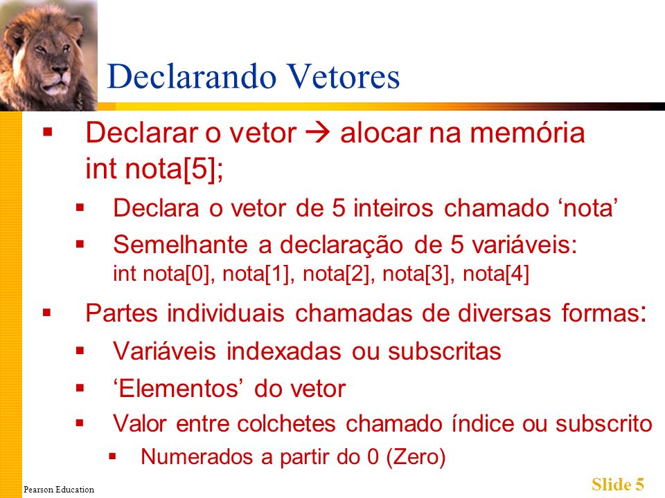 Pearson Education Slide 5 Declarando Vetores Declarar o vetor alocar na memória int nota[5]; Declara o vetor de 5 inteiros chamado nota Semelhante a declaração de 5 variáveis: int nota[0], nota[1], nota[2], nota[3], nota[4] Partes individuais chamadas de diversas formas : Variáveis indexadas ou subscritas Elementos do vetor Valor entre colchetes chamado índice ou subscrito Numerados a partir do 0 (Zero)