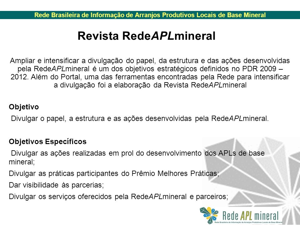 Rede Brasileira de Informação de Arranjos Produtivos Locais de Base Mineral Revista RedeAPLmineral Ampliar e intensificar a divulgação do papel, da estrutura e das ações desenvolvidas pela RedeAPLmineral é um dos objetivos estratégicos definidos no PDR 2009 – 2012.