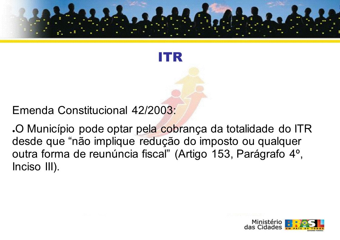 ITR Emenda Constitucional 42/2003: O Município pode optar pela cobrança da totalidade do ITR desde que não implique redução do imposto ou qualquer outra forma de reunúncia fiscal (Artigo 153, Parágrafo 4º, Inciso III).