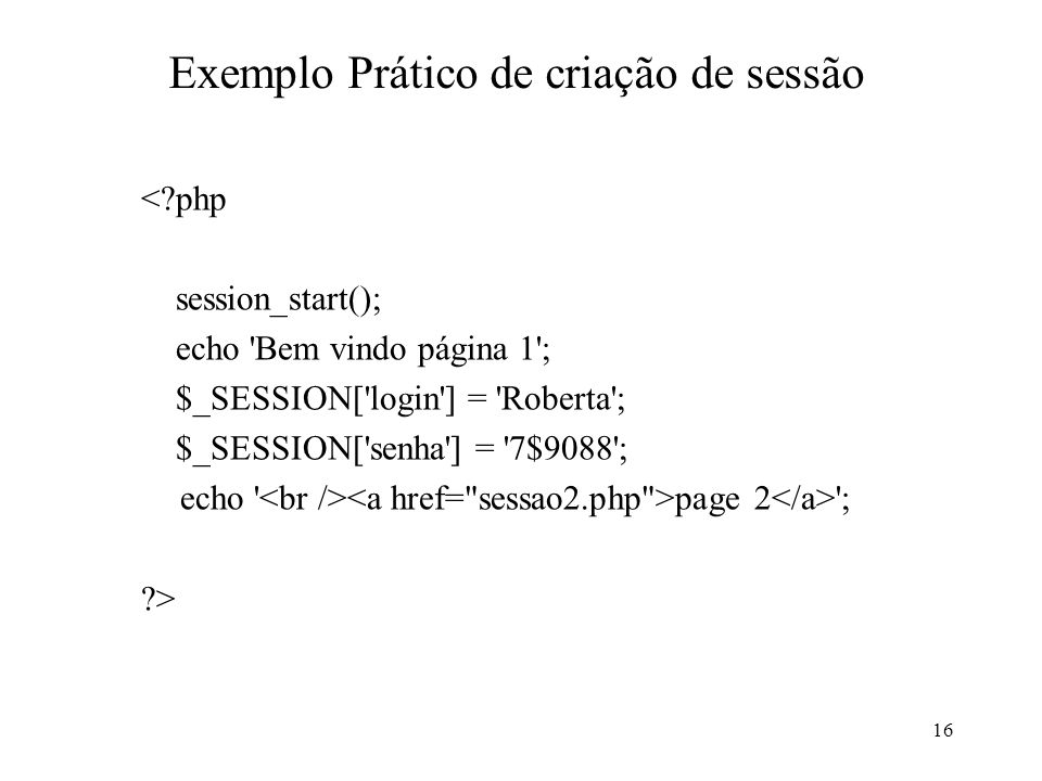 Exemplo Prático de criação de sessão < php session_start(); echo Bem vindo página 1 ; $_SESSION[ login ] = Roberta ; $_SESSION[ senha ] = 7$9088 ; echo page 2 ; > 16