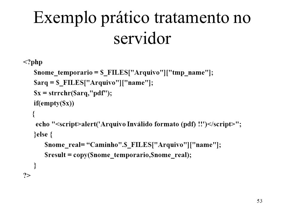 Exemplo prático tratamento no servidor < php $nome_temporario = $_FILES[ Arquivo ][ tmp_name ]; $arq = $_FILES[ Arquivo ][ name ]; $x = strrchr($arq, pdf ); if(empty($x)) { echo alert( Arquivo Inválido formato (pdf) !! ) ; }else { $nome_real= Caminho .$_FILES[ Arquivo ][ name ]; $result = copy($nome_temporario,$nome_real); } > 53