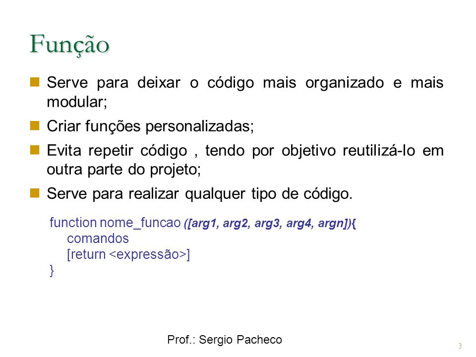 Prof.: Sergio Pacheco Função 3 Serve para deixar o código mais organizado e mais modular; Criar funções personalizadas; Evita repetir código, tendo por objetivo reutilizá-lo em outra parte do projeto; Serve para realizar qualquer tipo de código.