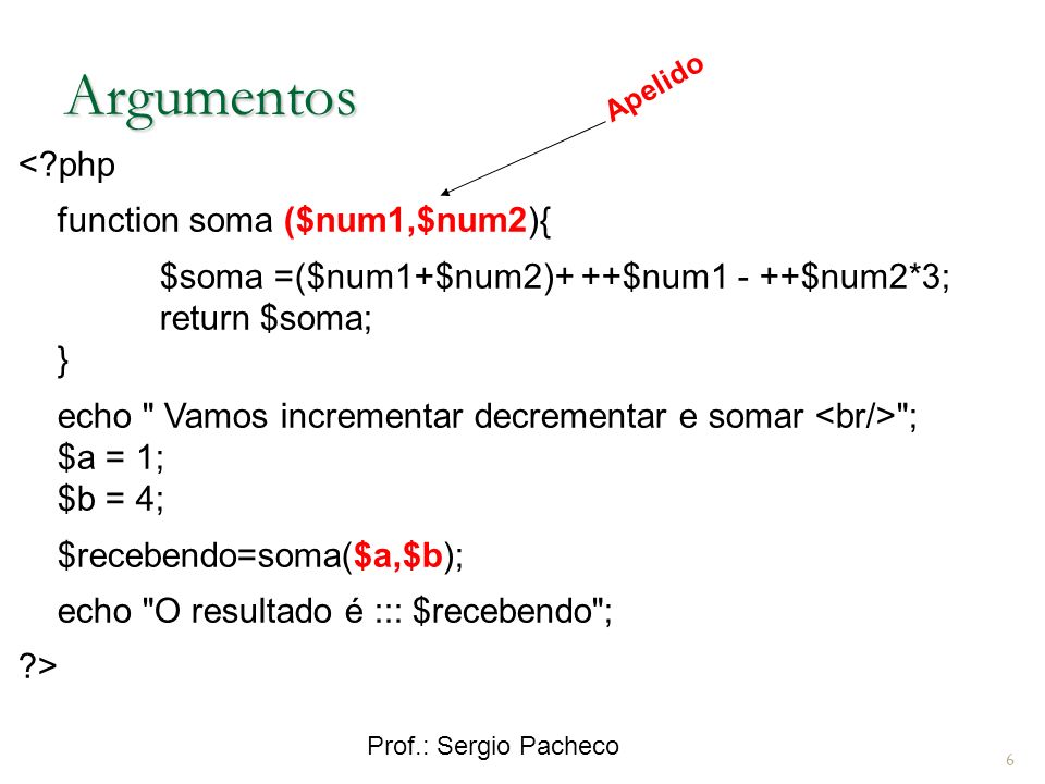 Prof.: Sergio Pacheco 6 Argumentos < php function soma ($num1,$num2){ $soma =($num1+$num2)+ ++$num1 - ++$num2*3; return $soma; } echo Vamos incrementar decrementar e somar ; $a = 1; $b = 4; $recebendo=soma($a,$b); echo O resultado é ::: $recebendo ; > Apelido
