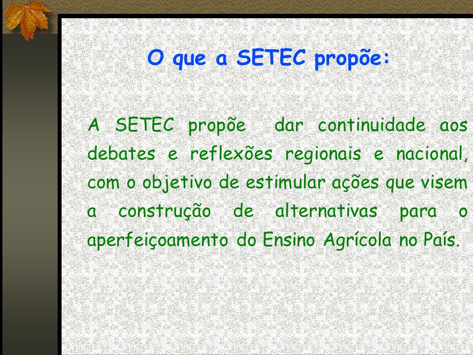 O que a SETEC propõe: A SETEC propõe dar continuidade aos debates e reflexões regionais e nacional, com o objetivo de estimular ações que visem a construção de alternativas para o aperfeiçoamento do Ensino Agrícola no País.
