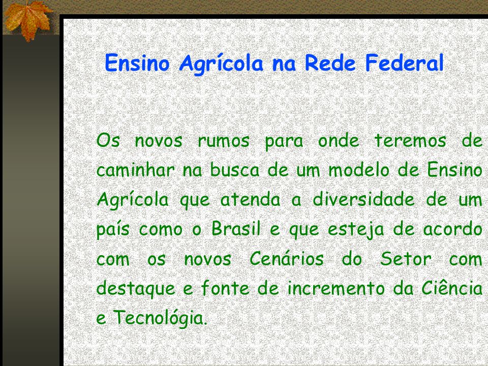 Ensino Agrícola na Rede Federal Os novos rumos para onde teremos de caminhar na busca de um modelo de Ensino Agrícola que atenda a diversidade de um país como o Brasil e que esteja de acordo com os novos Cenários do Setor com destaque e fonte de incremento da Ciência e Tecnológia.